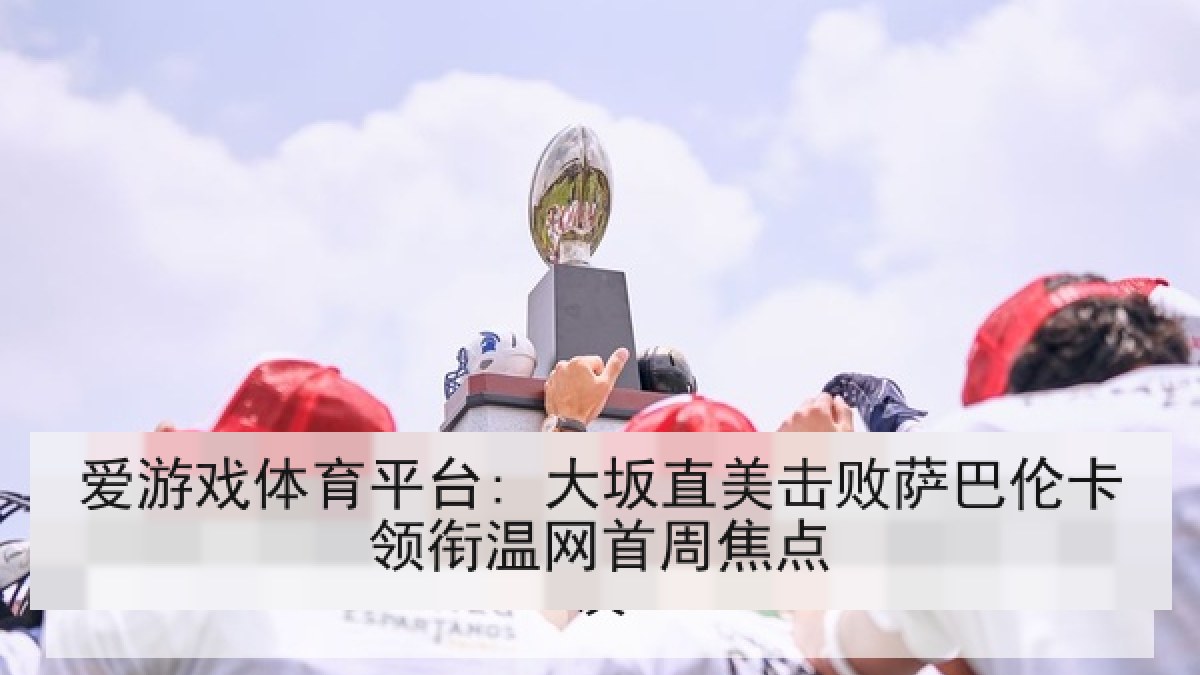 爱游戏体育平台: 大坂直美击败萨巴伦卡领衔温网首周焦点