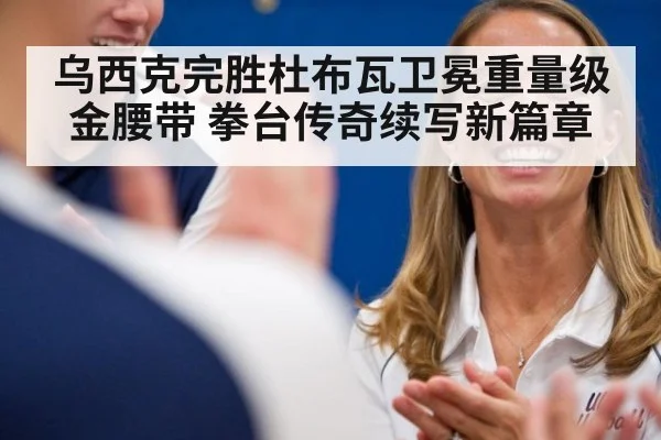 乌西克完胜杜布瓦卫冕重量级金腰带 拳台传奇续写新篇章